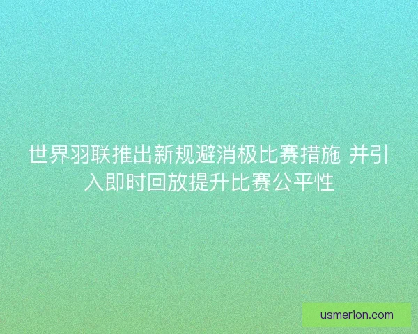 世界羽联推出新规避消极比赛措施 并引入即时回放提升比赛公平性