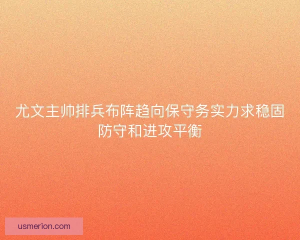尤文主帅排兵布阵趋向保守务实力求稳固防守和进攻平衡