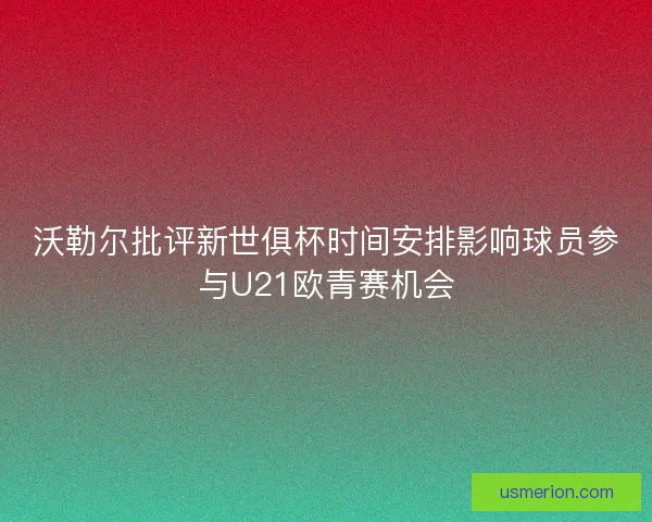 沃勒尔批评新世俱杯时间安排影响球员参与U21欧青赛机会