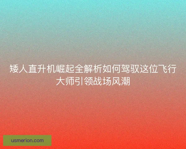 矮人直升机崛起全解析如何驾驭这位飞行大师引领战场风潮