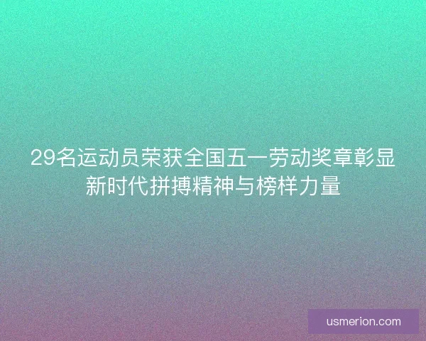 29名运动员荣获全国五一劳动奖章彰显新时代拼搏精神与榜样力量