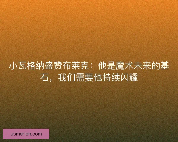 小瓦格纳盛赞布莱克：他是魔术未来的基石，我们需要他持续闪耀