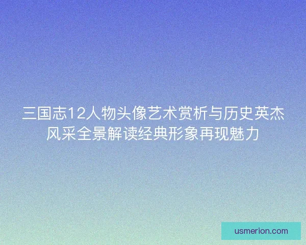 三国志12人物头像艺术赏析与历史英杰风采全景解读经典形象再现魅力