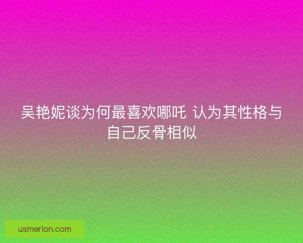 吴艳妮谈为何最喜欢哪吒 认为其性格与自己反骨相似