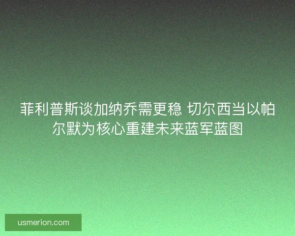 菲利普斯谈加纳乔需更稳 切尔西当以帕尔默为核心重建未来蓝军蓝图
