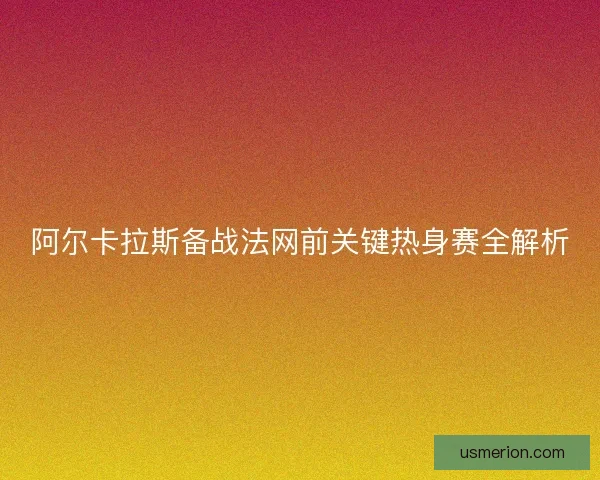 阿尔卡拉斯备战法网前关键热身赛全解析