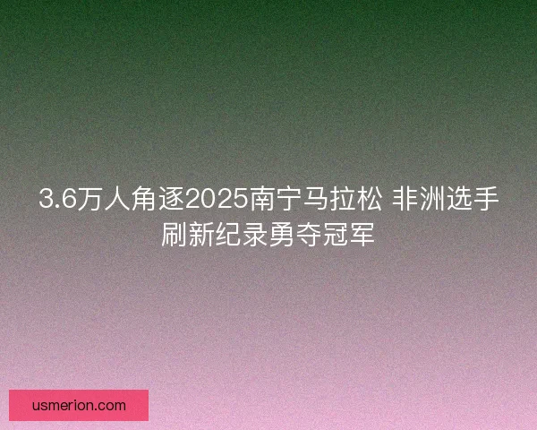 3.6万人角逐2025南宁马拉松 非洲选手刷新纪录勇夺冠军
