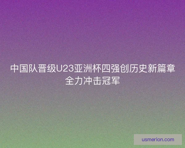 中国队晋级U23亚洲杯四强创历史新篇章全力冲击冠军