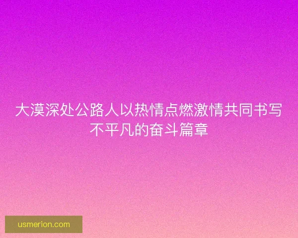 大漠深处公路人以热情点燃激情共同书写不平凡的奋斗篇章