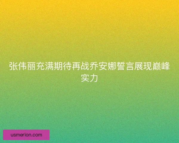 张伟丽充满期待再战乔安娜誓言展现巅峰实力