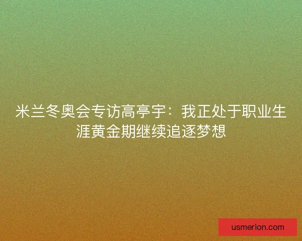 米兰冬奥会专访高亭宇：我正处于职业生涯黄金期继续追逐梦想