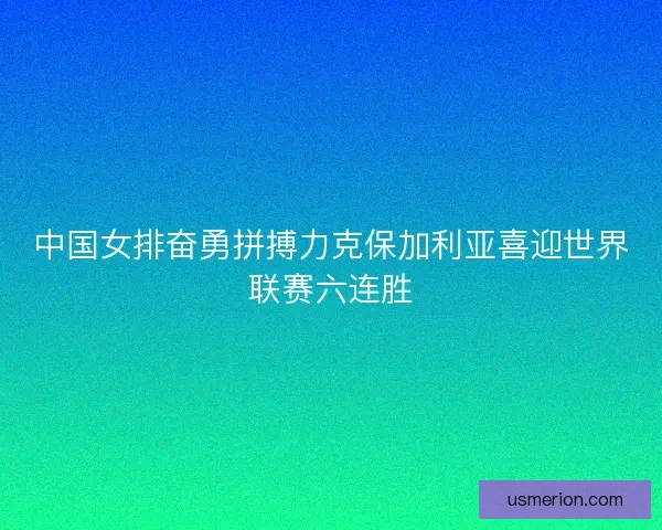 中国女排奋勇拼搏力克保加利亚喜迎世界联赛六连胜