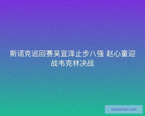 斯诺克巡回赛吴宜泽止步八强 赵心童迎战韦克林决战