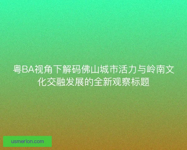 粤BA视角下解码佛山城市活力与岭南文化交融发展的全新观察标题