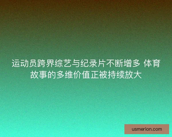 运动员跨界综艺与纪录片不断增多 体育故事的多维价值正被持续放大