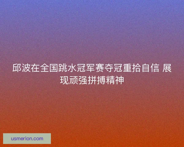 邱波在全国跳水冠军赛夺冠重拾自信 展现顽强拼搏精神