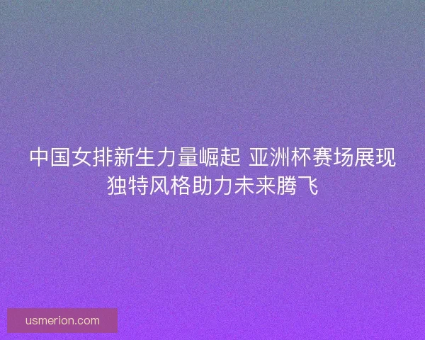 中国女排新生力量崛起 亚洲杯赛场展现独特风格助力未来腾飞