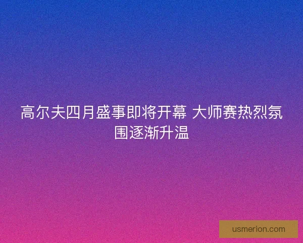 高尔夫四月盛事即将开幕 大师赛热烈氛围逐渐升温
