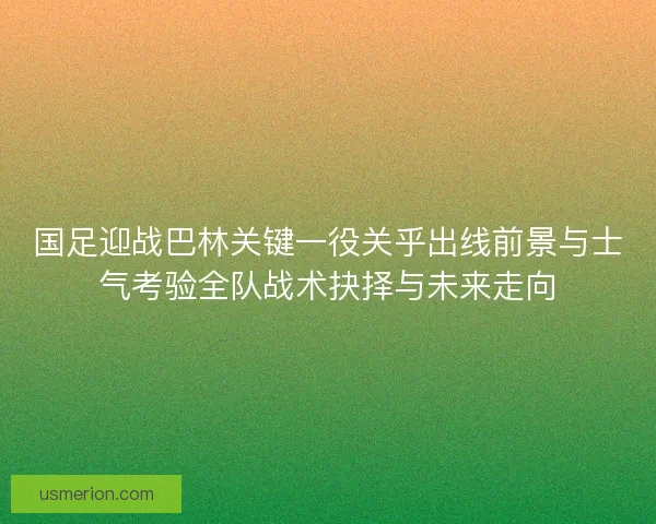国足迎战巴林关键一役关乎出线前景与士气考验全队战术抉择与未来走向