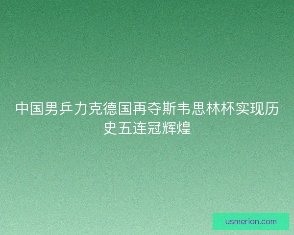 中国男乒力克德国再夺斯韦思林杯实现历史五连冠辉煌