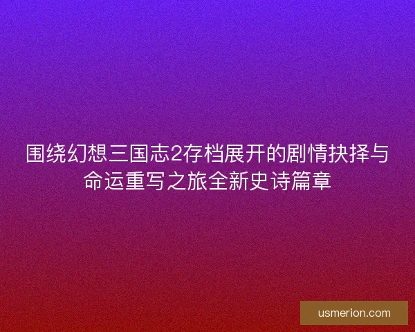 围绕幻想三国志2存档展开的剧情抉择与命运重写之旅全新史诗篇章