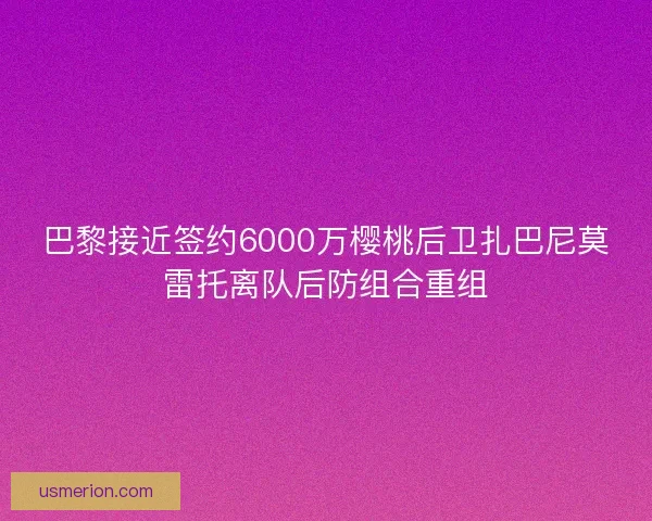巴黎接近签约6000万樱桃后卫扎巴尼莫雷托离队后防组合重组